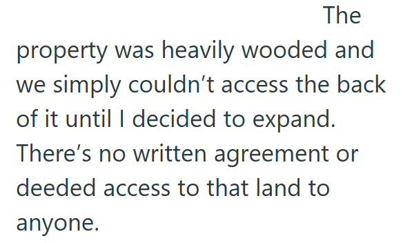 The property was heavily wooded and we simply couldn't access the back of it until I decided to expand. There's no written agreement or deeded access to that land to anyone.