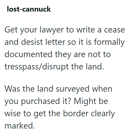 lost-cannuck Get your lawyer to write a cease and desist letter so it is formally documented they are not to tresspass/disrupt the land. Was the land surveyed when you purchased it? Might be wise to get the border clearly marked.