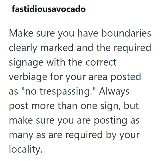 fastidiousavocado Make sure you have boundaries clearly marked and the required signage with the correct verbiage for your area posted as "no trespassing." Always post more than one sign, but make sure you are posting as many as are required by your locality.