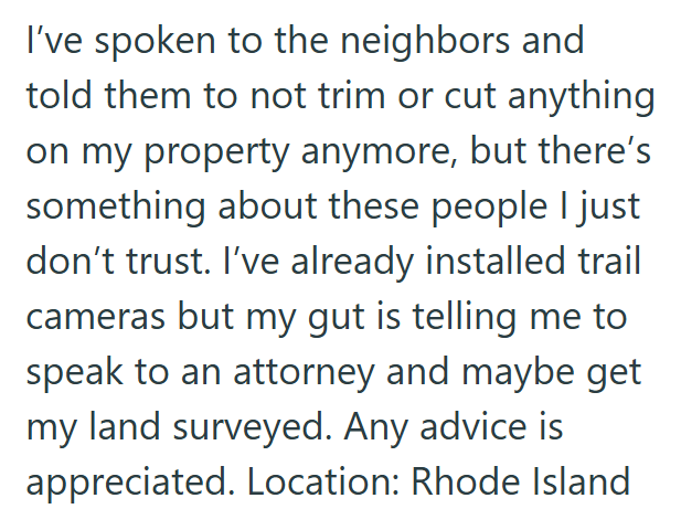 I've spoken to the neighbors and told them to not trim or cut anything on my property anymore, but there's something about these people I just don't trust. I've already installed trail cameras but my gut is telling me to speak to an attorney and maybe get my land surveyed. Any advice is appreciated. Location: Rhode Island