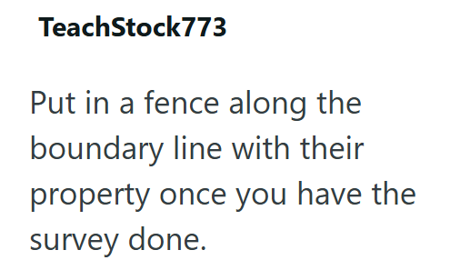 TeachStock773 Put in a fence along the boundary line with their property once you have the survey done.