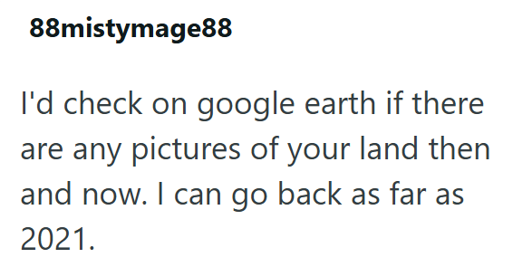 88mistymage88 I'd check on google earth if there are any pictures of your land then and now. I can go back as far as 2021.