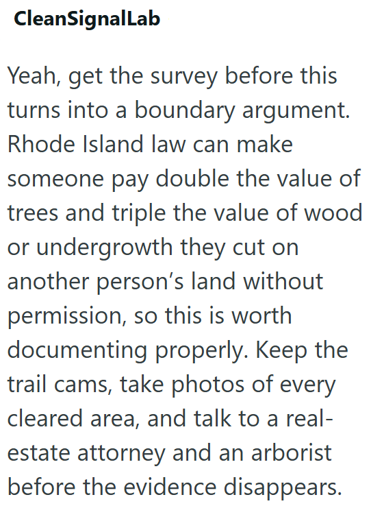 CleanSignalLab Yeah, get the survey before this turns into a boundary argument. Rhode Island law can make someone pay double the value of trees and triple the value of wood or undergrowth they cut on another person's land without permission, so this is worth documenting properly. Keep the trail cams, take photos of every cleared area, and talk to a real- estate attorney and an arborist before the evidence disappears.