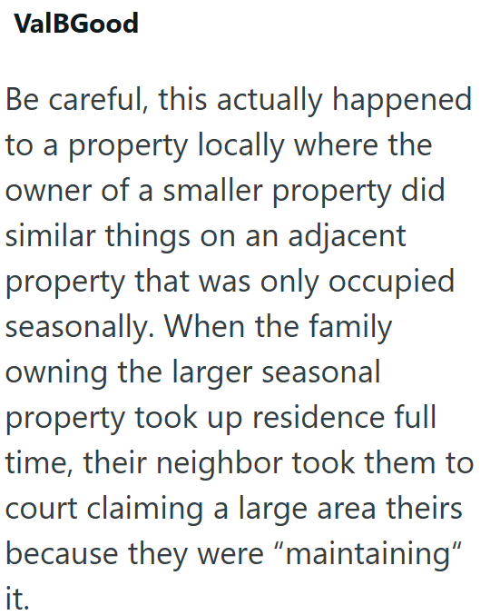 ValBGood Be careful, this actually happened to a property locally where the owner of a smaller property did similar things on an adjacent property that was only occupied seasonally. When the family owning the larger seasonal property took up residence full time, their neighbor took them to court claiming a large area theirs because they were "maintaining" it.