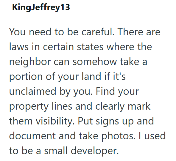 KingJeffrey 13 You need to be careful. There are laws in certain states where the neighbor can somehow take a portion of your land if it's unclaimed by you. Find your property lines and clearly mark them visibility. Put signs up and document and take photos. I used to be a small developer.