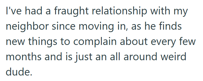 I've had a fraught relationship with my neighbor since moving in, as he finds new things to complain about every few months and is just an all around weird dude.