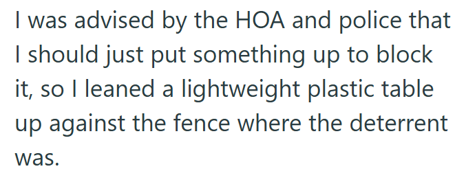 I was advised by the HOA and police that I should just put something up to block it, so I leaned a lightweight plastic table up against the fence where the deterrent was.