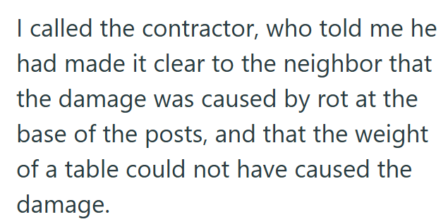 I called the contractor, who told me he had made it clear to the neighbor that the damage was caused by rot at the base of the posts, and that the weight of a table could not have caused the damage.