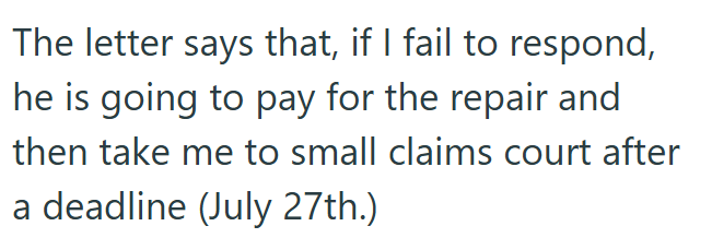 The letter says that, if I fail to respond, he is going to pay for the repair and then take me to small claims court after a deadline (July 27th.)