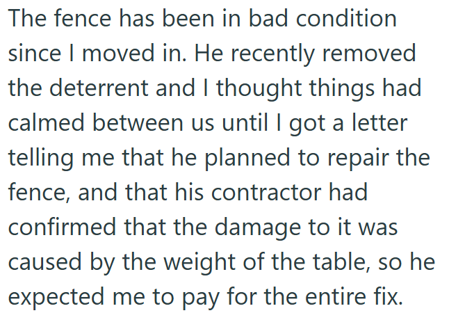 The fence has been in bad condition since I moved in. He recently removed the deterrent and I thought things had calmed between us until I got a letter telling me that he planned to repair the fence, and that his contractor had confirmed that the damage to it was caused by the weight of the table, so he expected me to pay for the entire fix.