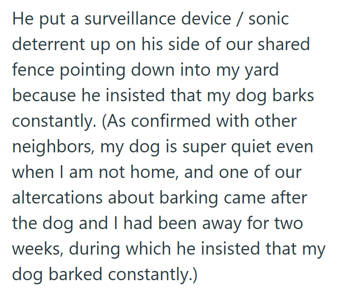 He put a surveillance device / sonic deterrent up on his side of our shared fence pointing down into my yard because he insisted that my dog barks constantly. (As confirmed with other neighbors, my dog is super quiet even when I am not home, and one of our altercations about barking came after the dog and I had been away for two weeks, during which he insisted that my dog barked constantly.)