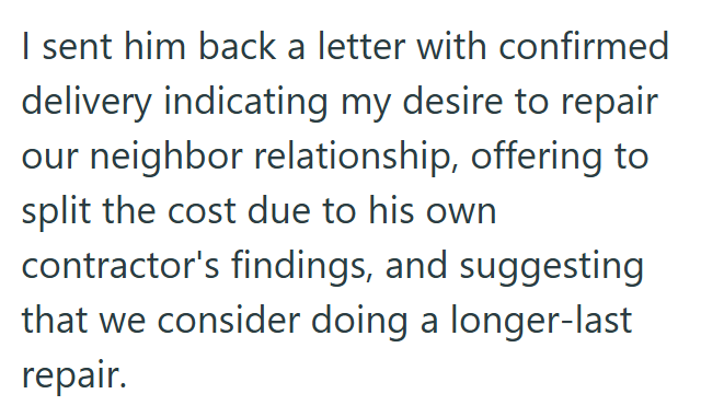I sent him back a letter with confirmed delivery indicating my desire to repair our neighbor relationship, offering to split the cost due to his own contractor's findings, and suggesting that we consider doing a longer-last repair.