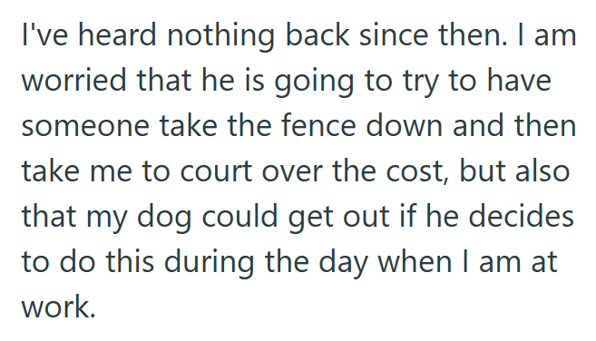I've heard nothing back since then. I am worried that he is going to try to have someone take the fence down and then take me to court over the cost, but also that my dog could get out if he decides to do this during the day when I am at work.