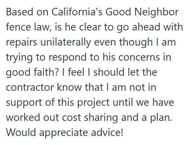 Based on California's Good Neighbor fence law, is he clear to go ahead with repairs unilaterally even though I am trying to respond to his concerns in good faith? I feel I should let the contractor know that I am not in support of this project until we have worked out cost sharing and a plan. Would appreciate advice!