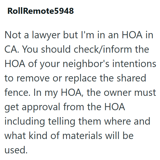 RollRemote5948 Not a lawyer but I'm in an HOA in CA. You should check/inform the HOA of your neighbor's intentions to remove or replace the shared fence. In my HOA, the owner must get approval from the HOA including telling them where and what kind of materials will be used.