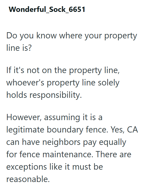 Wonderful_Sock_6651 Do you know where your property line is? If it's not on the property line, whoever's property line solely holds responsibility. However, assuming it is a legitimate boundary fence. Yes, CA can have neighbors pay equally for fence maintenance. There are exceptions like it must be reasonable.