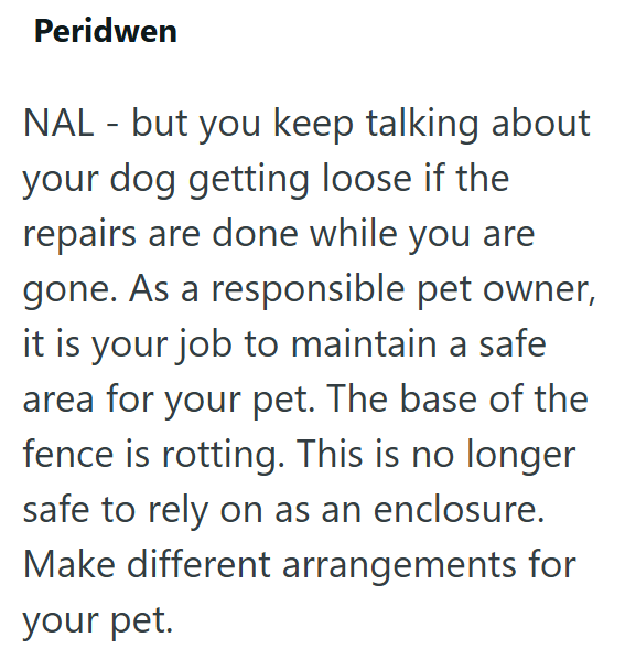 Peridwen NAL - but you keep talking about your dog getting loose if the repairs are done while you are gone. As a responsible pet owner, it is your job to maintain a safe area for your pet. The base of the fence is rotting. This is no longer safe to rely on as an enclosure. Make different arrangements for your pet.
