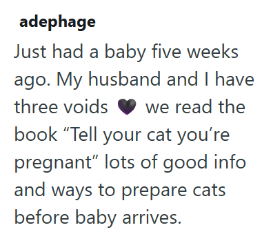 adephage Just had a baby five weeks ago. My husband and I have three voids we read the book "Tell your cat you're pregnant" lots of good info and ways to prepare cats before baby arrives.