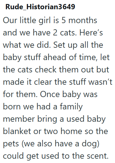 Rude Historian3649 Our little girl is 5 months and we have 2 cats. Here's what we did. Set up all the baby stuff ahead of time, let the cats check them out but made it clear the stuff wasn't for them. Once baby was born we had a family member bring a used baby blanket or two home so the pets (we also have a dog) could get used to the scent.