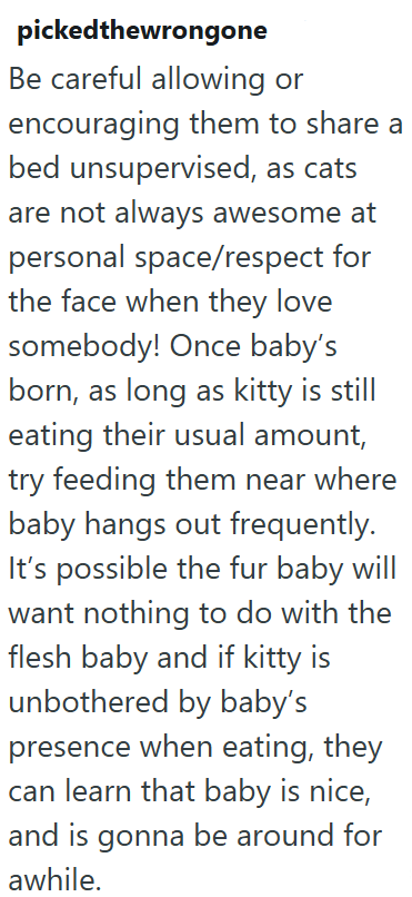 pickedthewrongone Be careful allowing or encouraging them to share a bed unsupervised, as cats are not always awesome at personal space/respect for the face when they love somebody! Once baby's born, as long as kitty is still eating their usual amount, try feeding them near where baby hangs out frequently. It's possible the fur baby will want nothing to do with the flesh baby and if kitty is unbothered by baby's presence when eating, they can learn that baby is nice, and is gonna be around for a