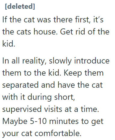 [deleted] If the cat was there first, it's the cats house. Get rid of the kid. In all reality, slowly introduce them to the kid. Keep them separated and have the cat with it during short, supervised visits at a time. Maybe 5-10 minutes to get your cat comfortable.