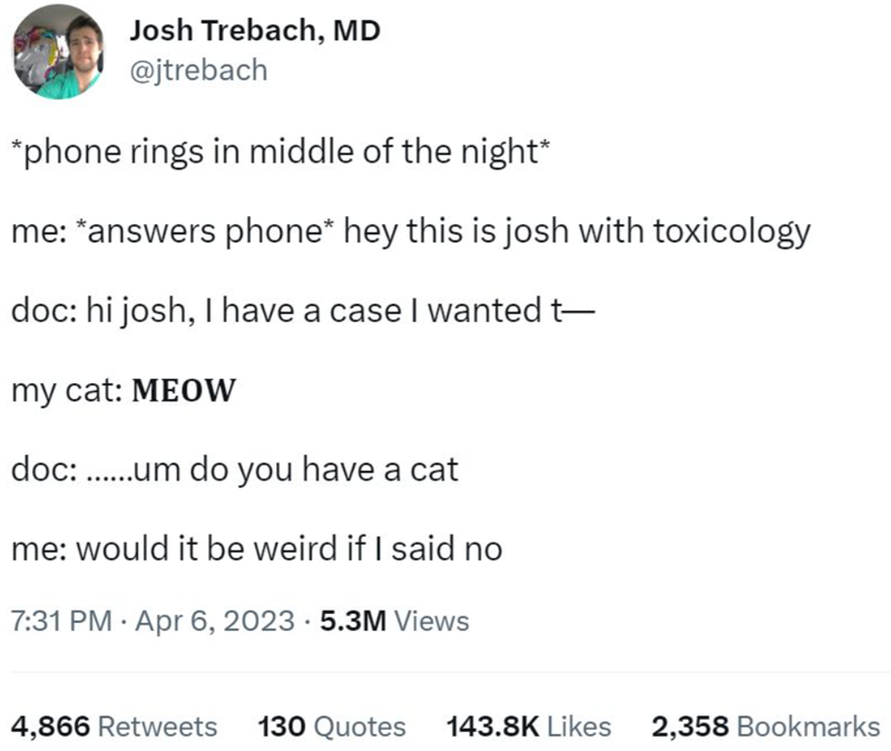 Josh Trebach, MD @jtrebach *phone rings in middle of the night* me: *answers phone* hey this is josh with toxicology doc: hi josh, I have a case I wanted t— my cat: MEOW doc:......um do you have a cat me: would it be weird if I said no 7:31 PM Apr 6, 2023 5.3M Views 4,866 Retweets 130 Quotes 143.8K Likes 2,358 Bookmarks