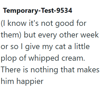 Temporary-Test-9534 (I know it's not good for them) but every other week or so I give my cat a little plop of whipped cream. There is nothing that makes him happier