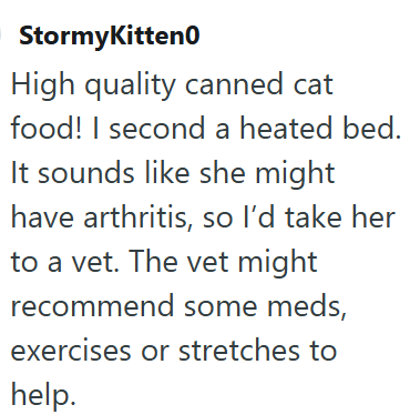 StormyKitten0 High quality canned cat food! I second a heated bed. It sounds like she might have arthritis, so I'd take her to a vet. The vet might recommend some meds, exercises or stretches to help.