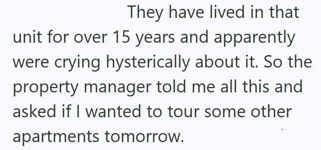 They have lived in that unit for over 15 years and apparently were crying hysterically about it. So the property manager told me all this and asked if I wanted to tour some other apartments tomorrow.