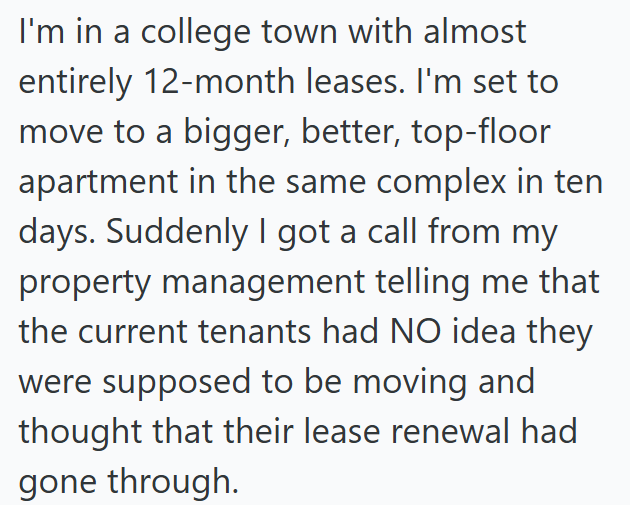 I'm in a college town with almost entirely 12-month leases. I'm set to move to a bigger, better, top-floor apartment in the same complex in ten days. Suddenly I got a call from my property management telling me that the current tenants had NO idea they were supposed to be moving and thought that their lease renewal had gone through.