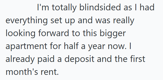 I'm totally blindsided as I had everything set up and was really looking forward to this bigger apartment for half a year now. I already paid a deposit and the first month's rent.