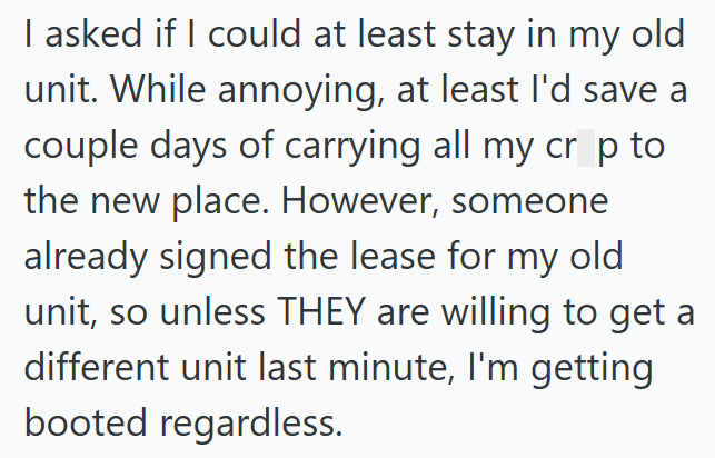 I asked if I could at least stay in my old unit. While annoying, at least I'd save a couple days of carrying all my cr p to the new place. However, someone already signed the lease for my old unit, so unless THEY are willing to get a different unit last minute, I'm getting booted regardless.