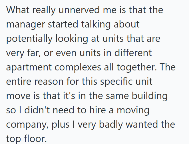 What really unnerved me is that the manager started talking about potentially looking at units that are very far, or even units in different apartment complexes all together. The entire reason for this specific unit move is that it's in the same building so I didn't need to hire a moving company, plus I very badly wanted the top floor.