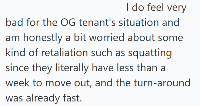 I do feel very bad for the OG tenant's situation and am honestly a bit worried about some kind of retaliation such as squatting since they literally have less than a week to move out, and the turn-around I was already fast.