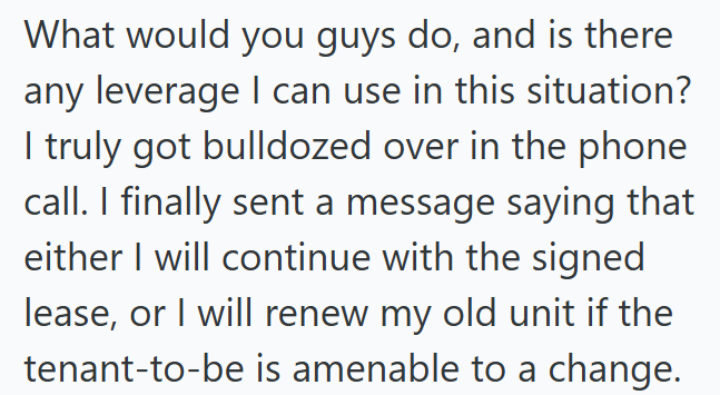 What would you guys do, and is there any leverage I can use in this situation? I truly got bulldozed over in the phone call. I finally sent a message saying that either I will continue with the signed lease, or I will renew my old unit if the tenant-to-be is amenable to a change.