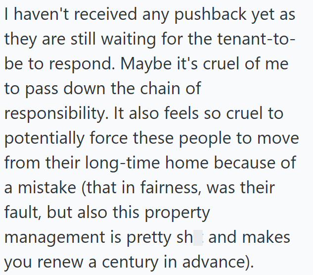 I haven't received any pushback yet as they are still waiting for the tenant-to- be to respond. Maybe it's cruel of me to pass down the chain of responsibility. It also feels so cruel to potentially force these people to move from their long-time home because of a mistake (that in fairness, was their fault, but also this property management is pretty sh and makes you renew a century in advance).