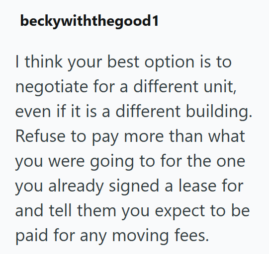 beckywiththegood1 I think your best option is to negotiate for a different unit, even if it is a different building. Refuse to pay more than what you were going to for the one you already signed a lease for and tell them you expect to be paid for any moving fees.