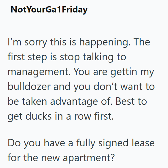 NotYourGa1Friday I'm sorry this is happening. The first step is stop talking to management. You are gettin my bulldozer and you don't want to be taken advantage of. Best to get ducks in a row first. Do you have a fully signed lease for the new apartment?