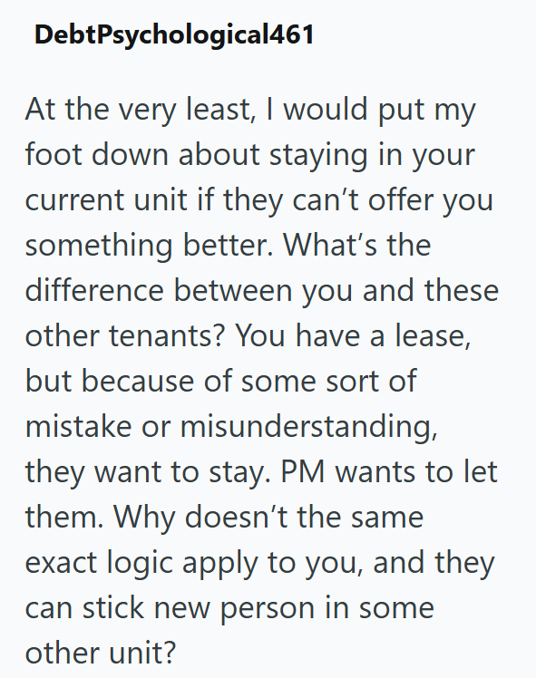 DebtPsychological461 At the very least, I would put my foot down about staying in your current unit if they can't offer you something better. What's the difference between you and these other tenants? You have a lease, but because of some sort of mistake or misunderstanding, they want to stay. PM wants to let them. Why doesn't the same exact logic apply to you, and they can stick new person in some other unit?