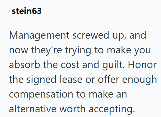 stein63 Management screwed up, and now they're trying to make you absorb the cost and guilt. Honor the signed lease or offer enough compensation to make an alternative worth accepting.
