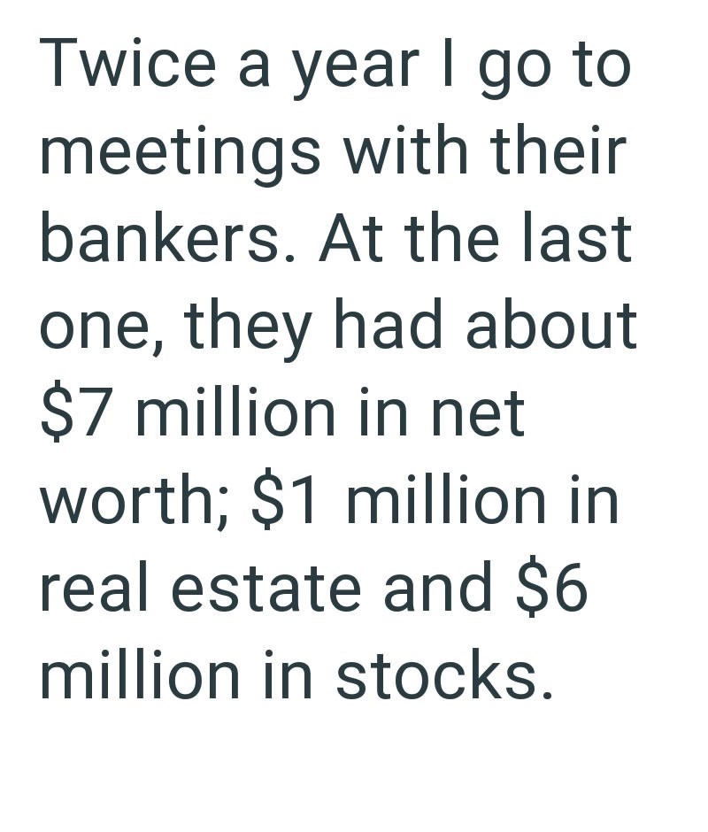 Twice a year I go to meetings with their bankers. At the last one, they had about $7 million in net worth; $1 million in real estate and $6 million in stocks.