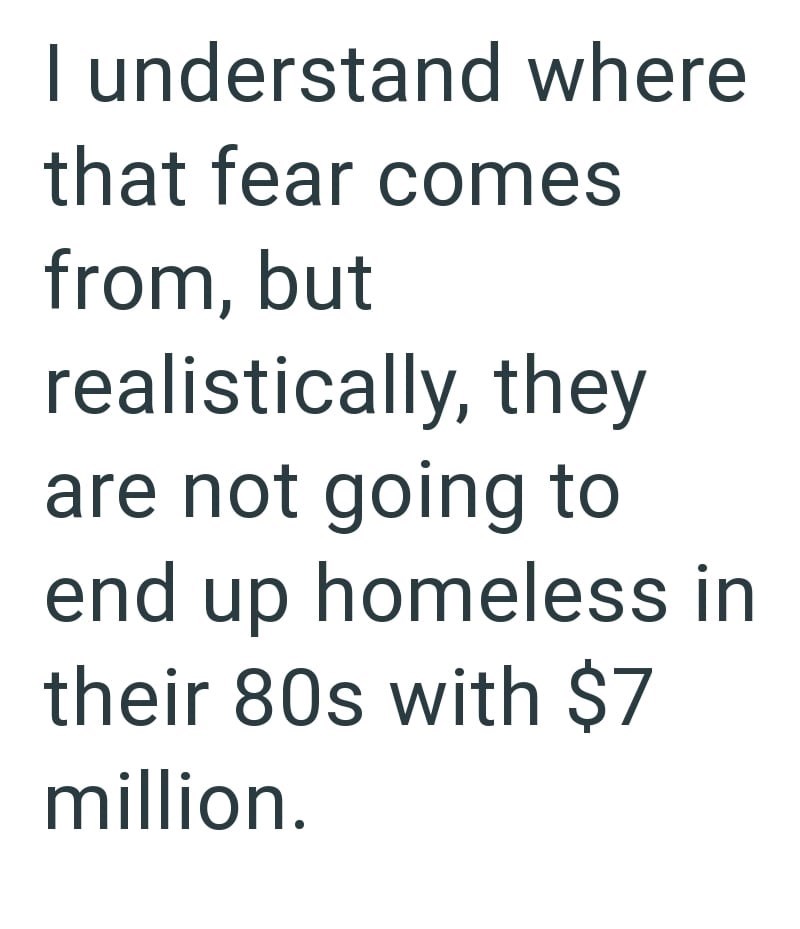 I understand where that fear comes from, but realistically, they are not going to end up homeless in their 80s with $7 million.