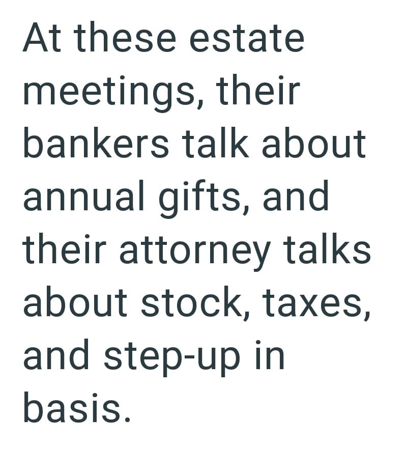 At these estate meetings, their bankers talk about annual gifts, and their attorney talks about stock, taxes, and step-up in basis.