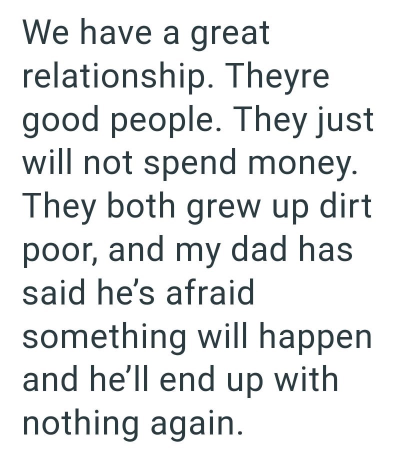 We have a great relationship. Theyre good people. They just will not spend money. They both grew up dirt poor, and my dad has said he's afraid something will happen and he'll end up with nothing again.