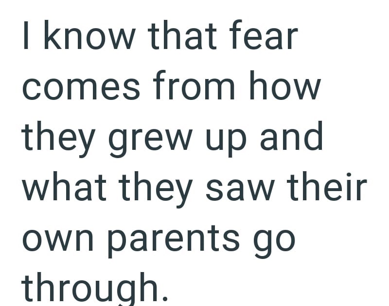 I know that fear comes from how they grew up and what they saw their own parents go through