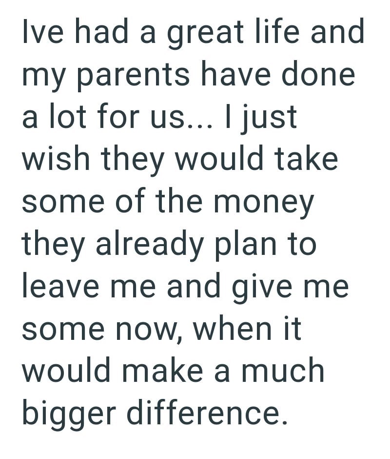 Ive had a great life and my parents have done a lot for us... I just wish they would take some of the money they already plan to leave me and give me some now, when it would make a much bigger difference.