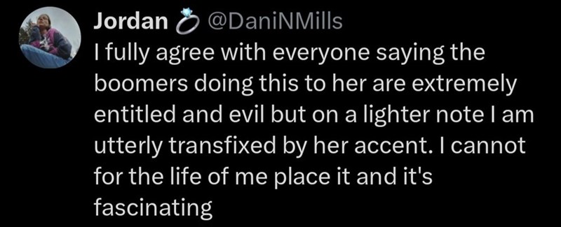 Jordan @DaniNMills I fully agree with everyone saying the boomers doing this to her are extremely entitled and evil but on a lighter note I am utterly transfixed by her accent. I cannot for the life of me place it and it's fascinating