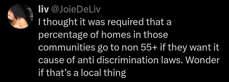 liv @Joie DeLiv I thought it was required that a percentage of homes in those communities go to non 55+ if they want it cause of anti discrimination laws. Wonder if that's a local thing