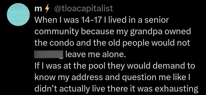 m@tloacapitalist When I was 14-17 I lived in a senior community because my grandpa owned the condo and the old people would not leave me alone. If I was at the pool they would demand to know my address and question me like I didn't actually live there it was exhausting