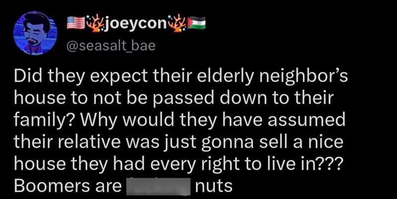 joeycon @seasalt_bae Did they expect their elderly neighbor's house to not be passed down to their family? Why would they have assumed their relative was just gonna sell a nice house they had every right to live in??? Boomers are nuts